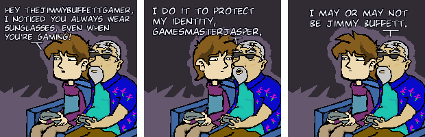 Hey TheJimmyBuffettGamer, I noticed you always wear sunglasses, even when you're gaming! I do it to protect my identity, gamesmasterjasper. I may or may not be Jimmy Buffett.