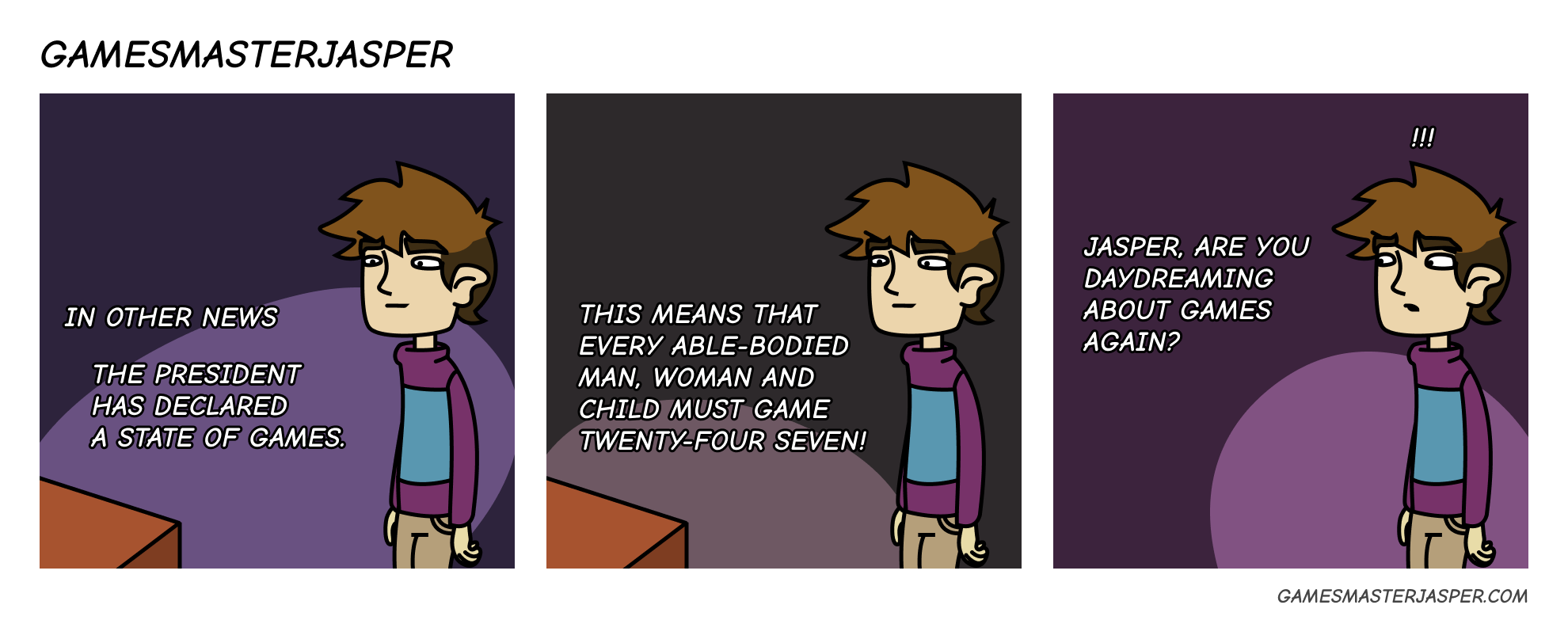 In other news the president has declared a state of games. This means that every able-bodied man, woman and child must game twenty-four seven. Jasper, are you daydreaming about games again? !!!