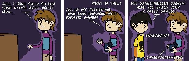 Ahh, I sure could go for some R-type right about now... What in the...! All of my cartridges have been replaced with R-rated games! Hey games-MULLET-jasper! Hope you enjoy your R-rated games Bwahahaha! gamesmastermickey!